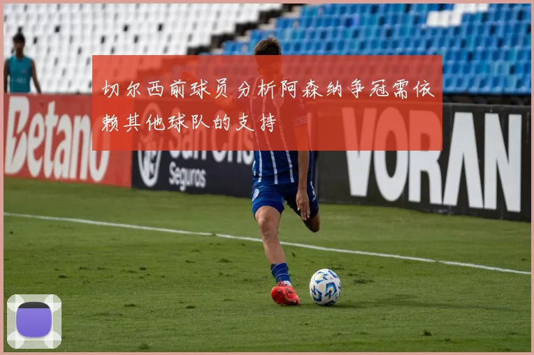 切尔西前球员分析阿森纳争冠需依赖其他球队的支持