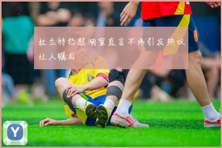 杜兰特怒怼湖蜜直言不讳引发热议让人瞩目