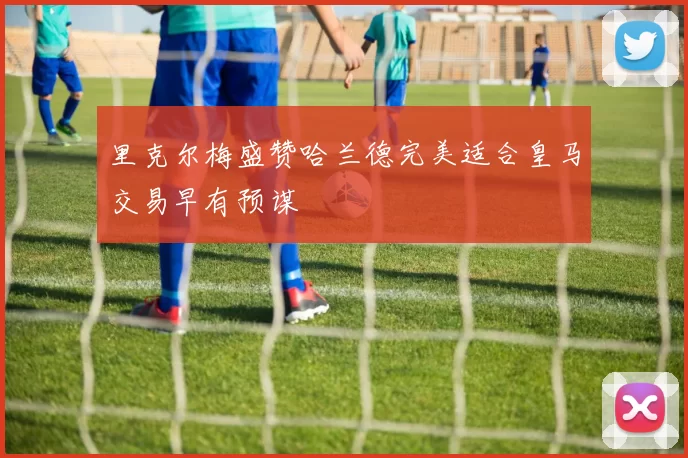 里克尔梅盛赞哈兰德完美适合皇马交易早有预谋