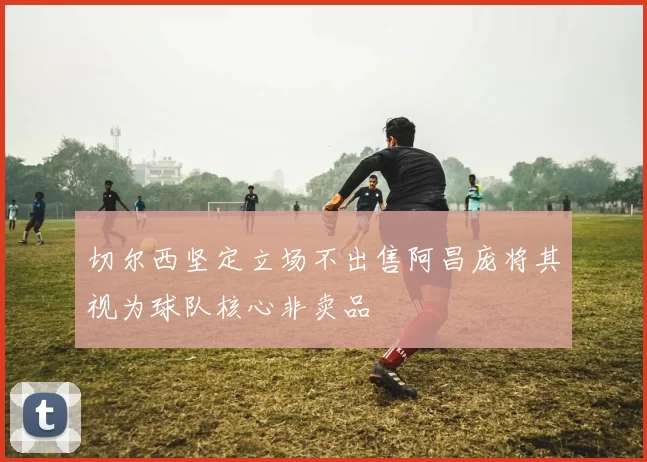 切尔西坚定立场不出售阿昌庞将其视为球队核心非卖品