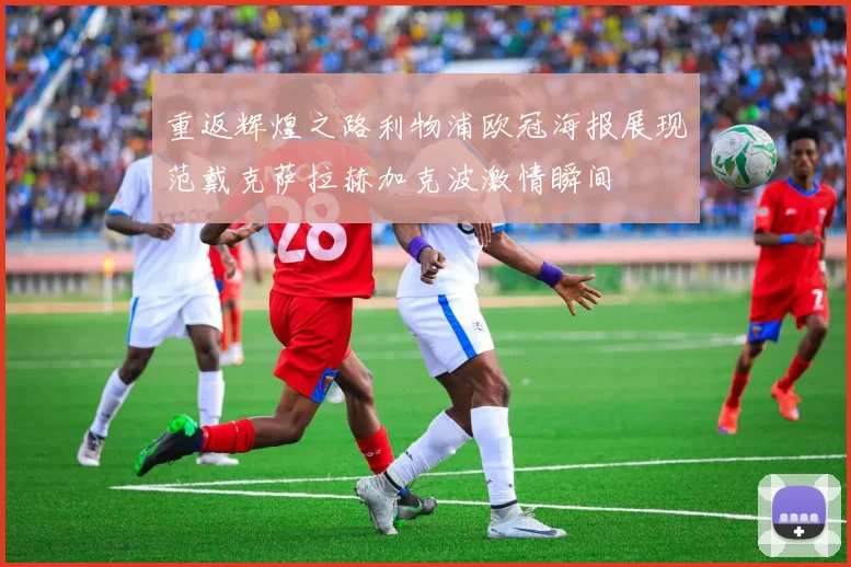 重返辉煌之路利物浦欧冠海报展现范戴克萨拉赫加克波激情瞬间