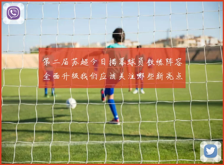 第二届苏超今日揭幕球员教练阵容全面升级我们应该关注哪些新亮点