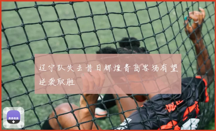 辽宁队失去昔日辉煌青岛客场有望逆袭取胜