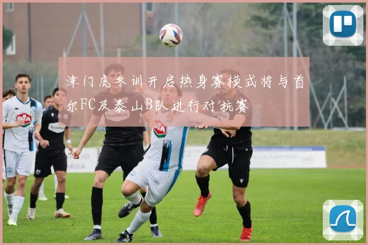 津门虎冬训开启热身赛模式将与首尔FC及泰山B队进行对抗赛