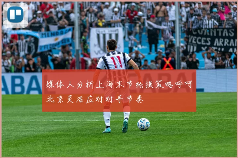媒体人分析上海末节轮换策略呼吁北京灵活应对对手节奏