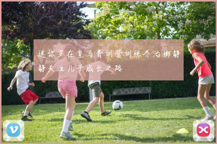 迷你罗在皇马青训营训练乔治娜静静关注儿子成长之路