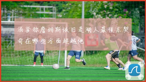 汤爹称詹姆斯依旧是湖人最佳东契奇在哪些方面超越他