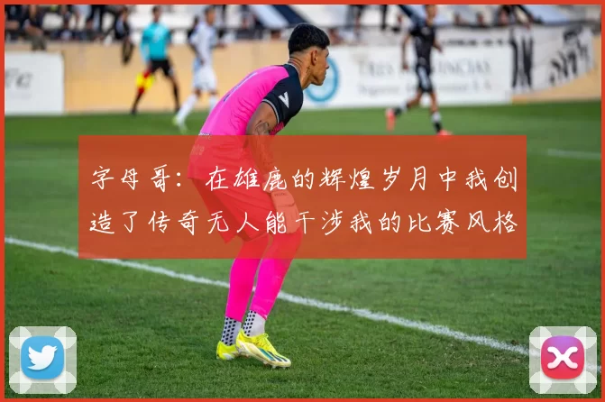 字母哥：在雄鹿的辉煌岁月中我创造了传奇无人能干涉我的比赛风格