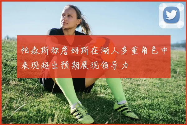 帕森斯称詹姆斯在湖人多重角色中表现超出预期展现领导力