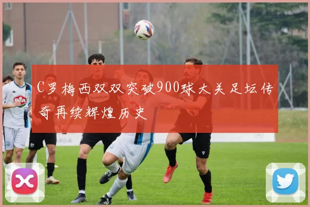 C罗梅西双双突破900球大关足坛传奇再续辉煌历史
