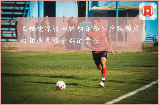 兰帕德深情回顾切尔西岁月强调应对困境是俱乐部的责任
