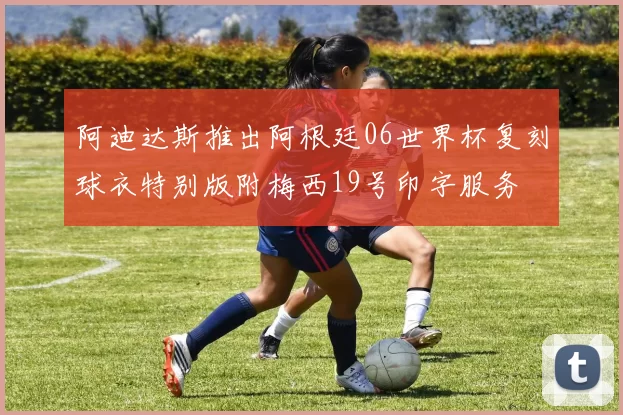 阿迪达斯推出阿根廷06世界杯复刻球衣特别版附梅西19号印字服务