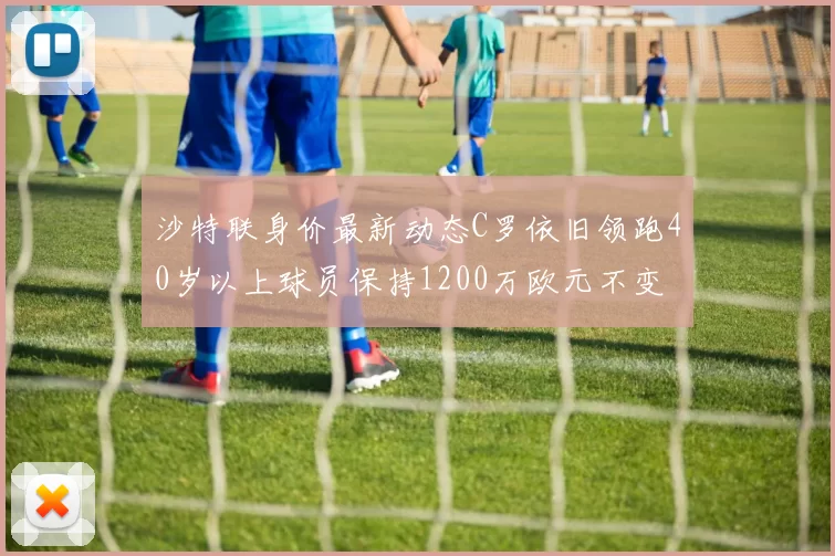 沙特联身价最新动态C罗依旧领跑40岁以上球员保持1200万欧元不变