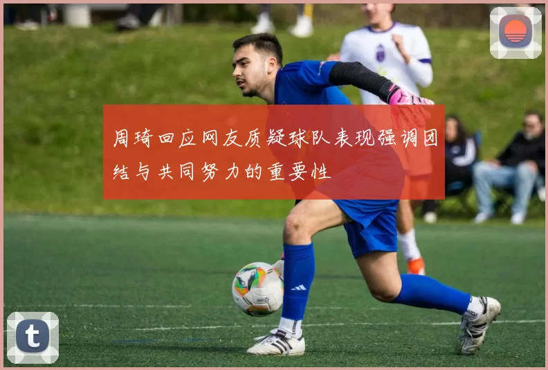 周琦回应网友质疑球队表现强调团结与共同努力的重要性