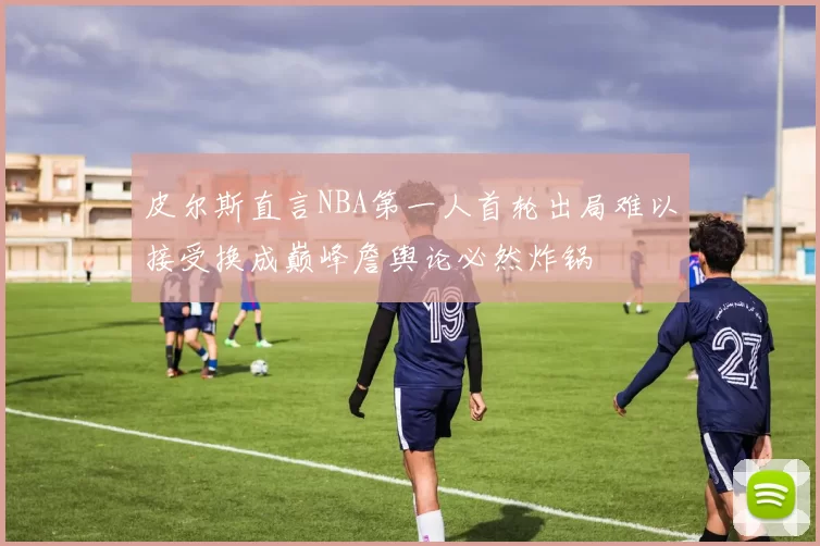 皮尔斯直言NBA第一人首轮出局难以接受换成巅峰詹舆论必然炸锅