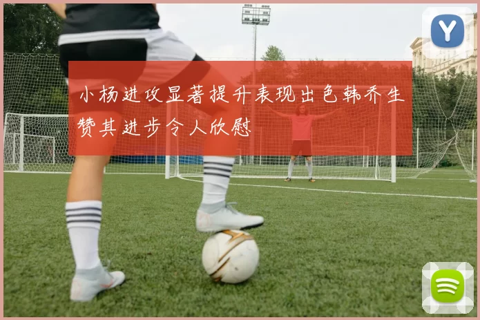 小杨进攻显著提升表现出色韩乔生赞其进步令人欣慰