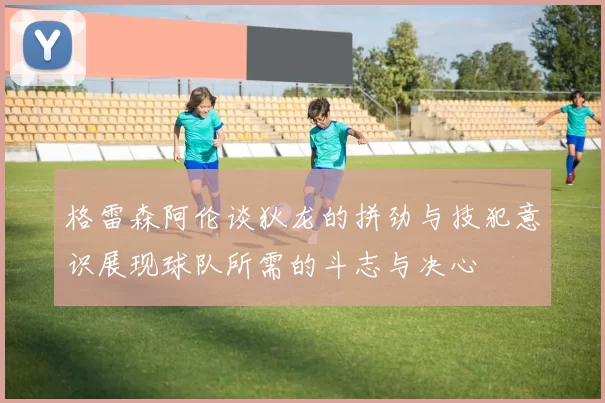 格雷森阿伦谈狄龙的拼劲与技犯意识展现球队所需的斗志与决心