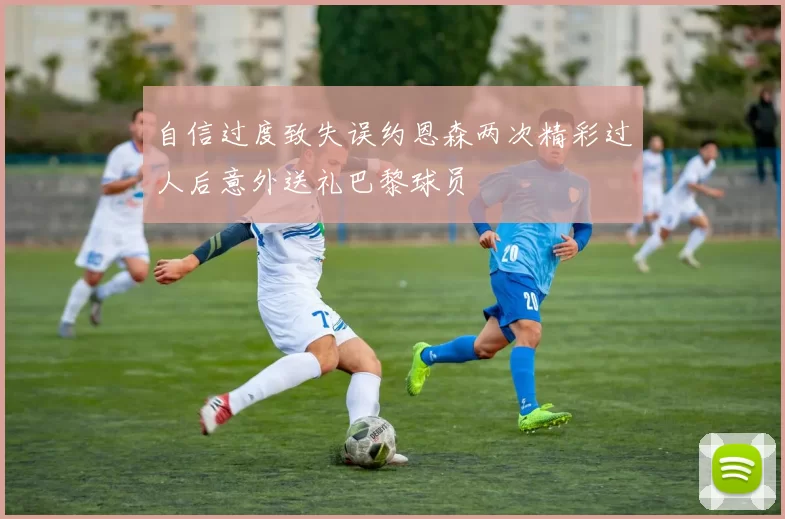 自信过度致失误约恩森两次精彩过人后意外送礼巴黎球员